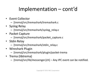 Implementation – cont’d
• Event Collector
   – [trema]/src/tremashark/tremashark.c
• Syslog Relay
   – [trema]/src/tremashark/syslog_relay.c
• Packet Capture
   – [trema]/src/tremashark/packet_capture.c
• Stdin Relay
   – [trema]/src/tremashark/stdin_relay.c
• Wireshark Plugin
   – [trema]/src/tremashark/plugin/packet-trema
• Trema (libtrema)
   – [trema]/src/lib/messenger.[ch] – Any IPC event can be notified.


                        Copyright © 2013 NEC Corporation
 