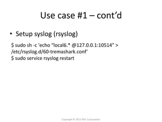 Use case #1 – cont’d
• Setup syslog (rsyslog)
$ sudo sh -c 'echo “local6.* @127.0.0.1:10514” >
/etc/rsyslog.d/60-tremashark.conf‘
$ sudo service rsyslog restart




                      Copyright © 2013 NEC Corporation
 