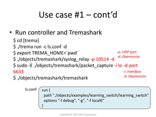 Use case #1 – cont’d
• Run controller and Tremashark
 $ cd [trema]
 $ ./trema run -c ls.conf -d
 $ export TREMA_HOME=`pwd`                       -p: UDP port
                                                 -d: Daemonize
 $ ./objects/tremashark/syslog_relay -p 10514 -d
 $ sudo -E ./objects/tremashark/packet_capture -i lo -d port
 6633                                                -i: Interface
                                                     -d: Daemonize
 $ ./objects/tremashark/tremashark

      ls.conf   run {
                  path "./objects/examples/learning_switch/learning_switch"
                  options "-l debug", "-g", "-f local6"
                }
                         Copyright © 2013 NEC Corporation
 