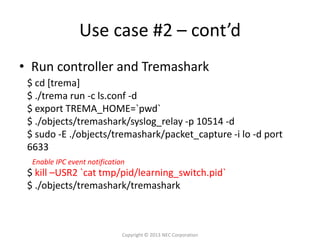Use case #2 – cont’d
• Run controller and Tremashark
 $ cd [trema]
 $ ./trema run -c ls.conf -d
 $ export TREMA_HOME=`pwd`
 $ ./objects/tremashark/syslog_relay -p 10514 -d
 $ sudo -E ./objects/tremashark/packet_capture -i lo -d port
 6633
  Enable IPC event notification
 $ kill –USR2 `cat tmp/pid/learning_switch.pid`
 $ ./objects/tremashark/tremashark



                              Copyright © 2013 NEC Corporation
 