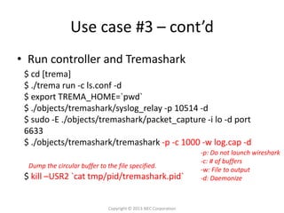 Use case #3 – cont’d
• Run controller and Tremashark
 $ cd [trema]
 $ ./trema run -c ls.conf -d
 $ export TREMA_HOME=`pwd`
 $ ./objects/tremashark/syslog_relay -p 10514 -d
 $ sudo -E ./objects/tremashark/packet_capture -i lo -d port
 6633
 $ ./objects/tremashark/tremashark -p -c 1000 -w log.cap -d
                                                                  -p: Do not launch wireshark
                                                                  -c: # of buffers
  Dump the circular buffer to the file specified.
                                                                  -w: File to output
 $ kill –USR2 `cat tmp/pid/tremashark.pid`                        -d: Daemonize



                               Copyright © 2013 NEC Corporation
 