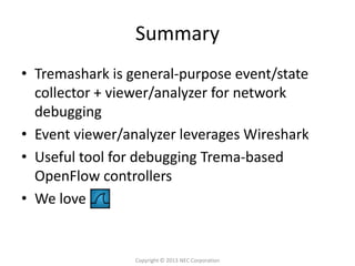 Summary
• Tremashark is general-purpose event/state
  collector + viewer/analyzer for network
  debugging
• Event viewer/analyzer leverages Wireshark
• Useful tool for debugging Trema-based
  OpenFlow controllers
• We love


                 Copyright © 2013 NEC Corporation
 