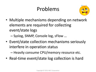 Problems
• Multiple mechanisms depending on network
  elements are required for collecting
  event/state logs
  – Syslog, SNMP, Console log, sFlow …
• Event/state collection mechanisms seriously
  interfere in operation status
  – Heavily consume CPU/memory resource etc.
• Real-time event/state log collection is hard

                  Copyright © 2013 NEC Corporation
 