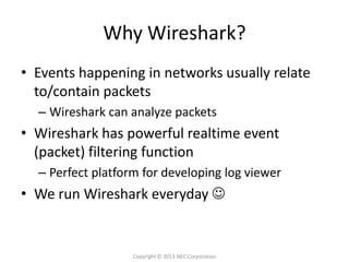 Why Wireshark?
• Events happening in networks usually relate
  to/contain packets
  – Wireshark can analyze packets
• Wireshark has powerful realtime event
  (packet) filtering function
  – Perfect platform for developing log viewer
• We run Wireshark everyday 


                   Copyright © 2013 NEC Corporation
 