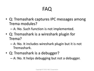 FAQ
• Q: Tremashark captures IPC messages among
  Trema modules?
  – A: No. Such function is not implemented.
• Q: Tremashark is a wireshark plugin for
  Trema?
  – A: No. It includes wireshark plugin but it is not
    Tremashark.
• Q: Tremashark is a debugger?
  – A: No. It helps debugging but not a debugger.

                    Copyright © 2013 NEC Corporation
 