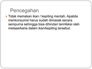Pencegahan
 Tidak memakan ikan / kepiting mentah. Apabila
 menkonsumsi harus sudah dimasak secara
 sempurna sehingga bisa dihindari terinfeksi oleh
 metaserkaria dalam ikan/kepiting tersebut.
 