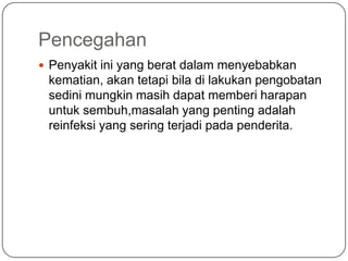 Pencegahan
 Penyakit ini yang berat dalam menyebabkan
 kematian, akan tetapi bila di lakukan pengobatan
 sedini mungkin masih dapat memberi harapan
 untuk sembuh,masalah yang penting adalah
 reinfeksi yang sering terjadi pada penderita.
 