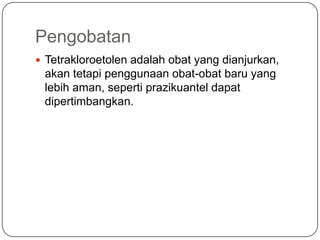 Pengobatan
 Tetrakloroetolen adalah obat yang dianjurkan,
 akan tetapi penggunaan obat-obat baru yang
 lebih aman, seperti prazikuantel dapat
 dipertimbangkan.
 