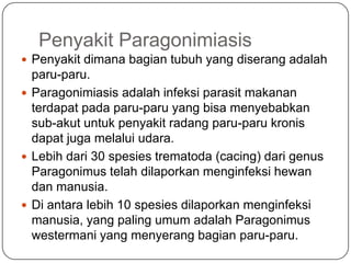 Penyakit Paragonimiasis
 Penyakit dimana bagian tubuh yang diserang adalah
  paru-paru.
 Paragonimiasis adalah infeksi parasit makanan
  terdapat pada paru-paru yang bisa menyebabkan
  sub-akut untuk penyakit radang paru-paru kronis
  dapat juga melalui udara.
 Lebih dari 30 spesies trematoda (cacing) dari genus
  Paragonimus telah dilaporkan menginfeksi hewan
  dan manusia.
 Di antara lebih 10 spesies dilaporkan menginfeksi
  manusia, yang paling umum adalah Paragonimus
  westermani yang menyerang bagian paru-paru.
 