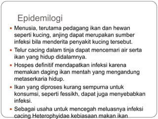 Epidemilogi
 Menusia, terutama pedagang ikan dan hewan
    seperti kucing, anjing dapat merupakan sumber
    infeksi bila menderita penyakit kucing tersebut.
   Telur cacing dalam tinja dapat mencemari air serta
    ikan yang hidup didalamnya.
   Hospes definitif mendapatkan infeksi karena
    memakan daging ikan mentah yang mengandung
    metaserkaria hidup.
   Ikan yang diproses kurang sempurna untuk
    konsumsi, seperti fessikh, dapat juga menyebabkan
    infeksi.
   Sebagai usaha untuk mencegah meluasnya infeksi
    cacing Heterophyidae kebiasaan makan ikan
 