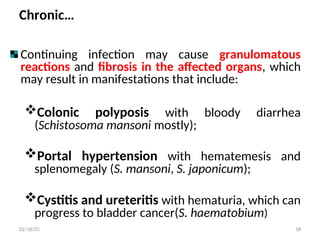 Chronic…
Continuing infection may cause granulomatous
reactions and fibrosis in the affected organs, which
may result in manifestations that include:
Colonic polyposis with bloody diarrhea
(Schistosoma mansoni mostly);
Portal hypertension with hematemesis and
splenomegaly (S. mansoni, S. japonicum);
Cystitis and ureteritis with hematuria, which can
progress to bladder cancer(S. haematobium)
18
02/18/25
 