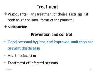 Treatment
Praziquantel: the treatment of choice (acts against
both adult and larval forms of the parasite)
Niclosamide
Prevention and control
• Good personal hygiene and improved sanitation can
prevent the disease
• Health education
• Treatment of infected persons
42
02/18/25
 