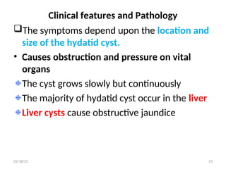 Clinical features and Pathology
The symptoms depend upon the location and
size of the hydatid cyst.
• Causes obstruction and pressure on vital
organs
The cyst grows slowly but continuously
The majority of hydatid cyst occur in the liver
Liver cysts cause obstructive jaundice
53
02/18/25
 