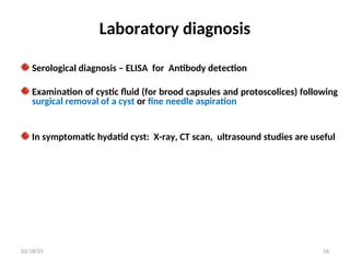 Laboratory diagnosis
Serological diagnosis – ELISA for Antibody detection
Examination of cystic fluid (for brood capsules and protoscolices) following
surgical removal of a cyst or fine needle aspiration
In symptomatic hydatid cyst: X-ray, CT scan, ultrasound studies are useful
56
02/18/25
 