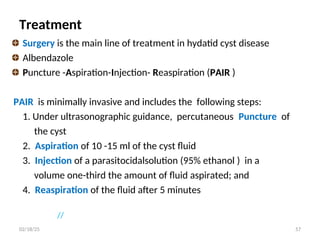Treatment
Surgery is the main line of treatment in hydatid cyst disease
Albendazole
Puncture -Aspiration-Injection- Reaspiration (PAIR )
PAIR is minimally invasive and includes the following steps:
1. Under ultrasonographic guidance, percutaneous Puncture of
the cyst
2. Aspiration of 10 -15 ml of the cyst fluid
3. Injection of a parasitocidalsolution (95% ethanol ) in a
volume one-third the amount of fluid aspirated; and
4. Reaspiration of the fluid after 5 minutes
//
57
02/18/25
 