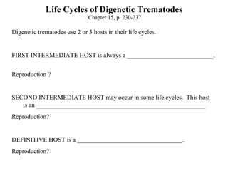 Life Cycles of Digenetic Trematodes  Chapter 15, p. 230-237 Digenetic trematodes use 2 or 3 hosts in their life cycles.   FIRST INTERMEDIATE HOST is always a ___________________________.  Reproduction ? SECOND INTERMEDIATE HOST may occur in some life cycles.  This host  is an _____________________________________________________ Reproduction?  DEFINITIVE HOST is a _________________________________.  Reproduction?  