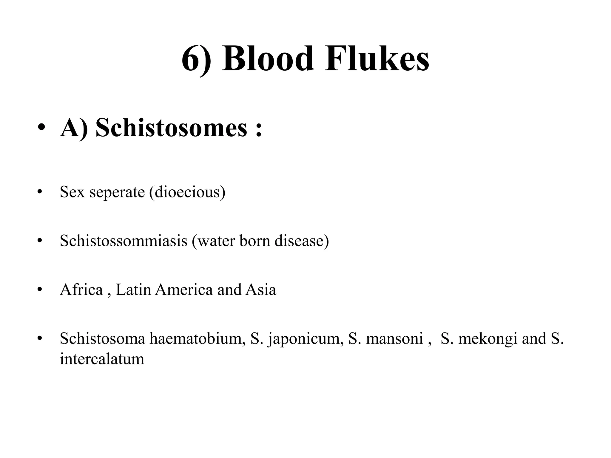 6) Blood Flukes
• A) Schistosomes :
• Sex seperate (dioecious)
• Schistossommiasis (water born disease)
• Africa , Latin America and Asia
• Schistosoma haematobium, S. japonicum, S. mansoni , S. mekongi and S.
intercalatum
 