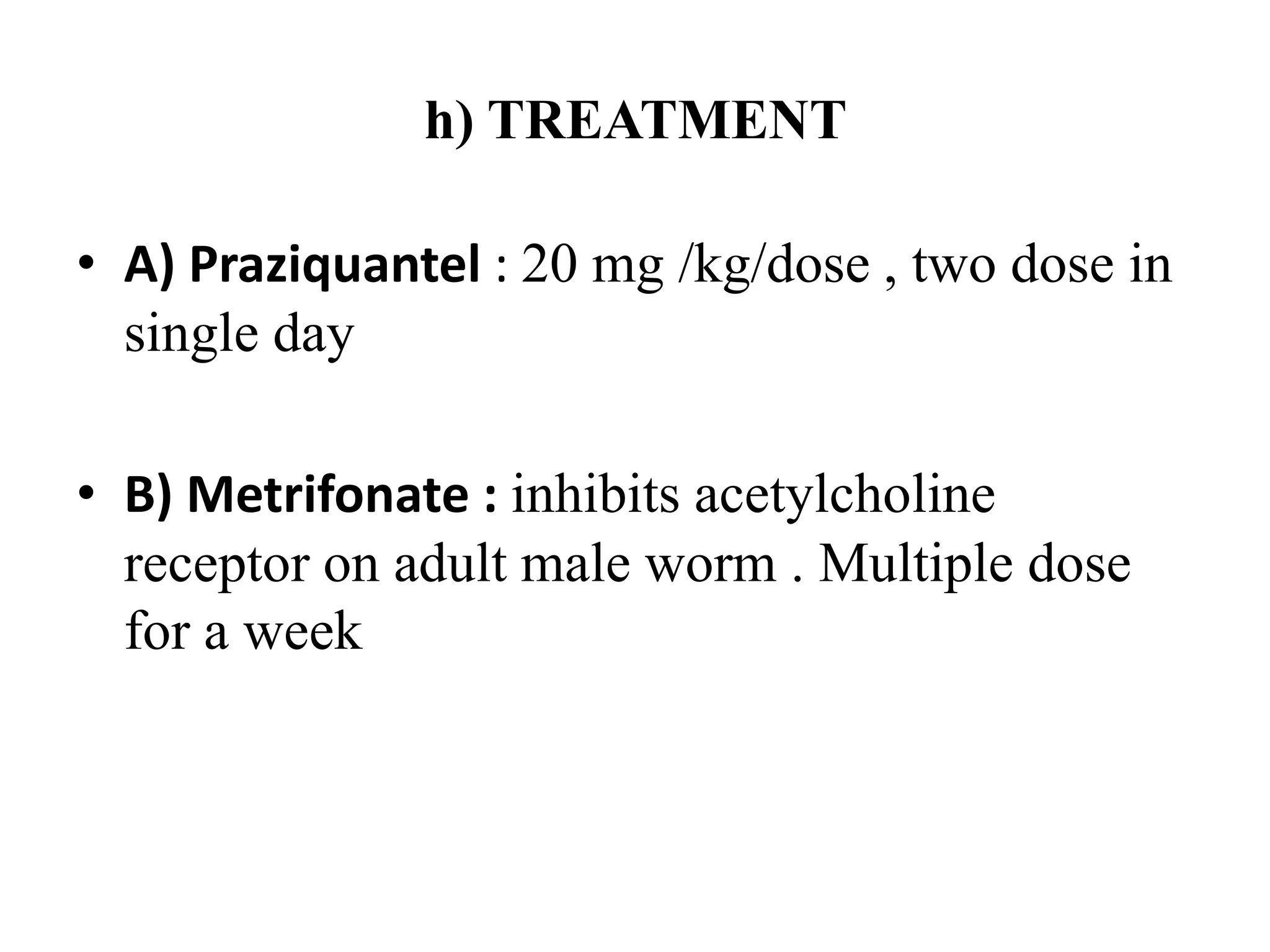 h) TREATMENT
• A) Praziquantel : 20 mg /kg/dose , two dose in
single day
• B) Metrifonate : inhibits acetylcholine
receptor on adult male worm . Multiple dose
for a week
 