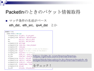 PacketInのときのパケット情報取得


マッチ条件の名前がベース
eth_dst、eth_src、ipv4_dst

とか

https://github.com/trema/tremaedge/blob/develop/ruby/trema/match.rb
をチェック！

 