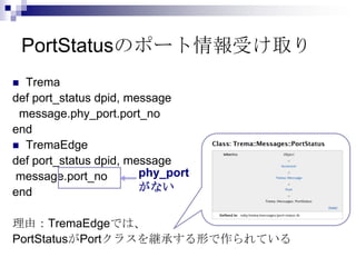 PortStatusのポート情報受け取り
Trema
def port_status dpid, message
message.phy_port.port_no
end
 TremaEdge
def port_status dpid, message
phy_port
message.port_no
がない
end


理由：TremaEdgeでは、
PortStatusがPortクラスを継承する形で作られている

 