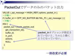 PacketOutでデータのみのパケット出力
VALUE r_opt_message = HASH_REF( options, packet_in );
～中略～
if ( buffer_id == OFP_NO_BUFFER && !NIL_P( r_opt_message ) ) {
～中略～
else {
packet_out = create_packet_out(
get_transaction_id(),
:packet_inオプションが指定さ
buffer_id,
れていないと、ちゃんと動く
in_port,
ようになっていない。
actions,
NULL
);
}

一部改変が必要

 