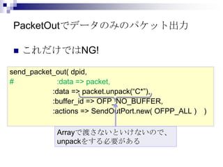 PacketOutでデータのみのパケット出力


これだけではNG!

send_packet_out( dpid,
#
:data => packet,
:data => packet.unpack(“C*”),
:buffer_id => OFP_NO_BUFFER,
:actions => SendOutPort.new( OFPP_ALL )
Arrayで渡さないといけないので、
unpackをする必要がある

)

 