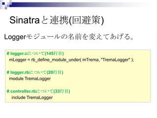 Sinatraと連携(回避策)
Loggerモジュールの名前を変えてあげる。
# logger.cについて(145行目)
mLogger = rb_define_module_under( mTrema, "TremaLogger" );
# logger.rbについて(20行目)
module TremaLogger
# controller.rbについて(33行目)
include TremaLogger

 
