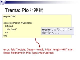 Trema::Pioと連携
require "pio"
class TestPacket < Controller
def start
puts "start"
end
end

require しただけでエラー
動かない。。。

error: field '[:octets, {:type=>:uint8, :initial_length=>6}]' is an
illegal fieldname in Pio::Type::MacAddress

 