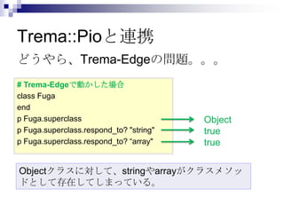 Trema::Pioと連携
どうやら、Trema-Edgeの問題。。。
# Trema-Edgeで動かした場合
class Fuga
end
p Fuga.superclass
p Fuga.superclass.respond_to? "string"
p Fuga.superclass.respond_to? “array"

Object
true
true

Objectクラスに対して、stringやarrayがクラスメソッ
ドとして存在してしまっている。

 