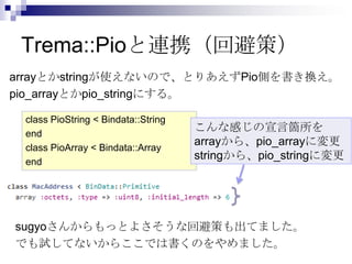 Trema::Pioと連携（回避策）
arrayとかstringが使えないので、とりあえずPio側を書き換え。
pio_arrayとかpio_stringにする。
class PioString < Bindata::String
end
class PioArray < Bindata::Array
end

こんな感じの宣言箇所を
arrayから、pio_arrayに変更
stringから、pio_stringに変更

sugyoさんからもっとよさそうな回避策も出てました。
でも試してないからここでは書くのをやめました。

 