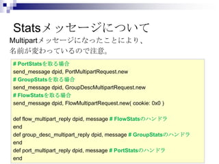 Statsメッセージについて
Multipartメッセージになったことにより、
名前が変わっているので注意。
# PortStatsを取る場合
send_message dpid, PortMultipartRequest.new
# GroupStatsを取る場合
send_message dpid, GroupDescMultipartRequest.new
# FlowStatsを取る場合
send_message dpid, FlowMultipartRequest.new( cookie: 0x0 )
def flow_multipart_reply dpid, message # FlowStatsのハンドラ
end
def group_desc_multipart_reply dpid, message # GroupStatsのハンドラ
end
def port_multipart_reply dpid, message # PortStatsのハンドラ
end

 