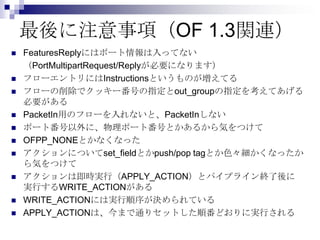 最後に注意事項（OF 1.3関連）













FeaturesReplyにはポート情報は入ってない
（PortMultipartRequest/Replyが必要になります）
フローエントリにはInstructionsというものが増えてる
フローの削除でクッキー番号の指定とout_groupの指定を考えてあげる
必要がある
PacketIn用のフローを入れないと、PacketInしない
ポート番号以外に、物理ポート番号とかあるから気をつけて
OFPP_NONEとかなくなった
アクションについてset_fieldとかpush/pop tagとか色々細かくなったか
ら気をつけて
アクションは即時実行（APPLY_ACTION）とパイプライン終了後に
実行するWRITE_ACTIONがある
WRITE_ACTIONには実行順序が決められている
APPLY_ACTIONは、今まで通りセットした順番どおりに実行される

 
