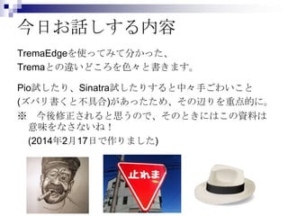 今日お話しする内容
TremaEdgeを使ってみて分かった、
Tremaとの違いどころを色々と書きます。
Pio試したり、Sinatra試したりすると中々手ごわいこと
(ズバリ書くと不具合)があったため、その辺りを重点的に。
※ 今後修正されると思うので、そのときにはこの資料は
意味をなさないね！
(2014年2月17日で作りました)

 
