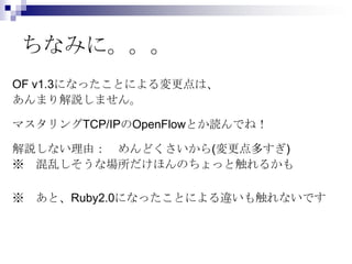 ちなみに。。。
OF v1.3になったことによる変更点は、
あんまり解説しません。
マスタリングTCP/IPのOpenFlowとか読んでね！

解説しない理由： めんどくさいから(変更点多すぎ)
※ 混乱しそうな場所だけほんのちょっと触れるかも
※ あと、Ruby2.0になったことによる違いも触れないです

 