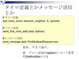 タイマ定義とかメッセージ送信
とか
# タイマ定義
add_timer_event :discover_neighbor, 5, :periodic
# フロー追加
send_flow_mod_add( dpid, options)
#メッセージ送信
send_message dpid, PortMultipartRequest.new

基本、今まで通り。
※ フロー追加はoptionについて変更
有(instructionとか)

 