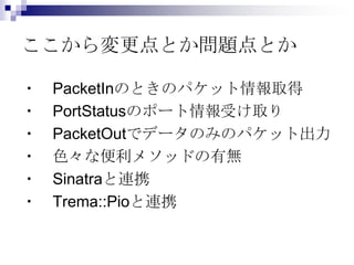 ここから変更点とか問題点とか
・
・
・
・
・
・

PacketInのときのパケット情報取得
PortStatusのポート情報受け取り
PacketOutでデータのみのパケット出力
色々な便利メソッドの有無
Sinatraと連携
Trema::Pioと連携

 