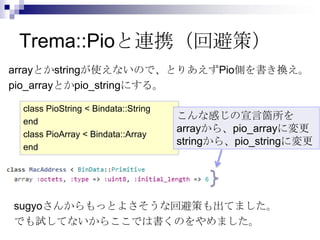 Trema::Pioと連携（回避策）
arrayとかstringが使えないので、とりあえずPio側を書き換え。
pio_arrayとかpio_stringにする。
class PioString < Bindata::String
end
cl...