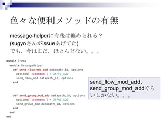 色々な便利メソッドの有無
message-helperに今後は纏められる？
(sugyoさんがissueあげてた)
でも、今はまだ、ほとんどない。。。

send_flow_mod_add、
send_group_mod_addぐら
いしかない...