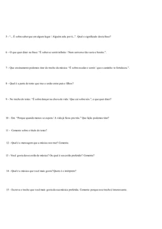 5 - “... É sobre saberque em algum lugar / Alguém zela por ti...”. Qual o significado desta frase?
6 – O que quer dizer na frase: “É saberse sentir infinito / Num universo tão vasto e bonito.”.
7 – Que ensinamento podemos tirar do trecho da música: “É sobre escalar e sentir / que o caminho te fortaleceu.”.
8 – Qual é a parte do texto que traz a união entre pais e filhos?
9 – No trecho do texto: “É sobre dançar na chuva de vida / Que cai sobre nós.”, o que quer dizer?
10 – Em: “Porque quando menos se espera / A vida já ficou pra trás.” Que lição podemos tirar?
11 - Comente sobre o título do texto?
12 - Qual é a mensagem que a música nos traz? Comente.
13 - Você gosta desse estilo de música? Ou qual é seu estilo preferido? Comente?
14 - Qual é a música que você mais gosta? Quem é o intérprete?
15 - Escreva o trecho que você mais gosta da sua música preferida. Comente porque esse trecho é interessante.
 