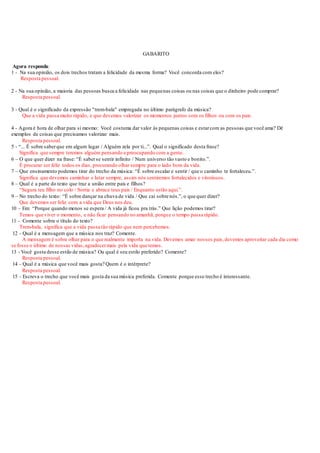 GABARITO
Agora responda:
1 - Na sua opinião, os dois trechos tratam a felicidade da mesma forma? Você concorda com eles?
Resposta pessoal.
2 - Na sua opinião, a maioria das pessoas busca a felicidade nas pequenas coisas ou nas coisas que o dinheiro pode comprar?
Resposta pessoal.
3 - Qual é o significado da expressão "trem-bala" empregada no último parágrafo da música?
Que a vida passa muito rápido, e que devemos valorizar os momentos juntos com os filhos ou com os pais.
4 - Agora é hora de olhar para si mesmo: Você costuma dar valor às pequenas coisas e estarcom as pessoas que você ama? Dê
exemplos de coisas que precisamos valorizar mais.
Resposta pessoal.
5 - “... É sobre saberque em algum lugar / Alguém zela por ti...”. Qual o significado desta frase?
Significa que sempre teremos alguém pensando e preocupando com a gente.
6 – O que quer dizer na frase: “É saberse sentir infinito / Num universo tão vasto e bonito.”.
É procurar ser feliz todos os dias, procurando olhar sempre para o lado bom da vida.
7 – Que ensinamento podemos tirar do trecho da música: “É sobre escalar e sentir / que o caminho te fortaleceu.”.
Significa que devemos caminhar e lutar sempre, assim nós sentiremos fortalecidos e vitoriosos.
8 – Qual é a parte do texto que traz a união entre pais e filhos?
“Segura teu filho no colo / Sorria e abrace teus pais / Enquanto estão aqui.”.
9 – No trecho do texto: “É sobre dançar na chuva de vida / Que cai sobre nós.”, o que quer dizer?
Que devemos ser feliz com a vida que Deus nos deu.
10 – Em: “Porque quando menos se espera / A vida já ficou pra trás.” Que lição podemos tirar?
Temos que viver o momento, e não ficar pensando no amanhã, porque o tempo passa rápido.
11 - Comente sobre o título do texto?
Trem-bala, significa que a vida passa tão rápido que nem percebemos.
12 - Qual é a mensagem que a música nos traz? Comente.
A mensagem é sobre olhar para o que realmente importa na vida. Devemos amar nossos pais,devemos aproveitar cada dia como
se fosse o último de nossas vidas,agradecermais pela vida que temos.
13 - Você gosta desse estilo de música? Ou qual é seu estilo preferido? Comente?
Resposta pessoal.
14 - Qual é a música que você mais gosta? Quem é o intérprete?
Resposta pessoal.
15 - Escreva o trecho que você mais gosta da sua música preferida. Comente porque esse trecho é interessante.
Resposta pessoal.
 