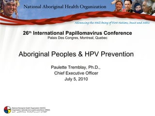 26 th  International Papillomavirus Conference Palais Des Congres, Montreal, Quebec Aboriginal Peoples & HPV Prevention Paulette Tremblay, Ph.D.,  Chief Executive Officer July 5, 2010 