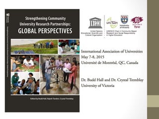 International Association of Universities
May 7-8, 2015
Université de Montréal, QC, Canada
Dr. Budd Hall and Dr. Crystal Tremblay
University of Victoria
Strengthening Community
University Research Partnerships:
GLOBAL PERSPECTIVES
Edited by Budd Hall, Rajesh Tandon, Crystal Tremblay
StrengtheningCommunityUniversityResearchPartnerships::GlobalPerspectives
 