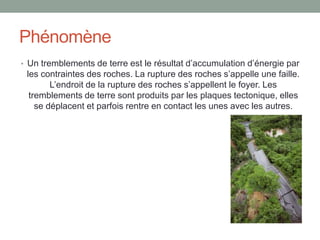 PhénomèneUn tremblements de terre est le résultat d’accumulation d’énergie par les contraintes des roches. La rupture des roches s’appelle une faille. L’endroit de la rupture des roches s’appellent le foyer. Les tremblements de terre sont produits par les plaques tectonique, elles se déplacent et parfois rentre en contact les unes avec les autres.       