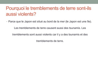Pourquoi le tremblements de terre sont-ils aussi violents?Parce que le Japon est situé au bord de la mer (le Japon est une île). Les tremblements de terre causent aussi des tsunamis. Les tremblements sont aussi violents car il y a des tsunamis et des tremblements de terre.