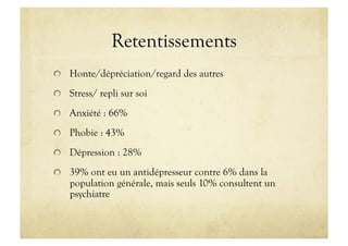 Retentissements
!   Honte/dépréciation/regard des autres
!   Stress/ repli sur soi
!   Anxiété : 66%
!   Phobie : 43%
!   Dépression : 28%
!   39% ont eu un antidépresseur contre 6% dans la
population générale, mais seuls 10% consultent un
psychiatre
 