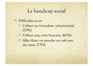 Le handicap social
!   Difficultés pour :
!   Utiliser un formulaire administratif,
(70%)
!   Utiliser une carte bancaire, (60%)
!   Aller dîner ou prendre un café avec
des amis, (75%)
 