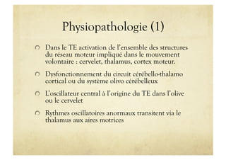 Physiopathologie (1)
!   Dans le TE activation de l’ensemble des structures
du réseau moteur impliqué dans le mouvement
volontaire : cervelet, thalamus, cortex moteur.
!   Dysfonctionnement du circuit cérébello-thalamo
cortical ou du système olivo cérébelleux
!   L’oscillateur central à l’origine du TE dans l’olive
ou le cervelet
!   Rythmes oscillatoires anormaux transitent via le
thalamus aux aires motrices
 