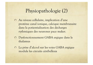 Physiopathologie (2)
!   Au niveau cellulaire, implication d’une
protéine canal ionique, calcique membranaire
dans la potientialisation des décharges
rythmiques des neurones pace maker.
!   Dysfonctionnement GABA ergique dans le
thalamus
!   La prise d’alcool sur les voies GABA ergique
module les circuits cérébelleux
 
