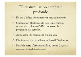 TE et stimulation cérébrale
profonde
!   En cas d’échec du traitement médicamenteux
!   Stimulation électrique de faible intensité au
niveau du thalamus (VIM) qui reçoit la
projection du cervelet.
!   Autre cible : la région sub-thalamique
!   Diminution du tremblement dans 80% des cas
!   Possible perte d’efficacité à long terme (adaptation
neuronale à la stimulation chronique)
 