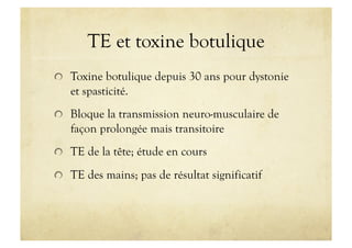 TE et toxine botulique
!   Toxine botulique depuis 30 ans pour dystonie
et spasticité.
!   Bloque la transmission neuro-musculaire de
façon prolongée mais transitoire
!   TE de la tête; étude en cours
!   TE des mains; pas de résultat significatif
 